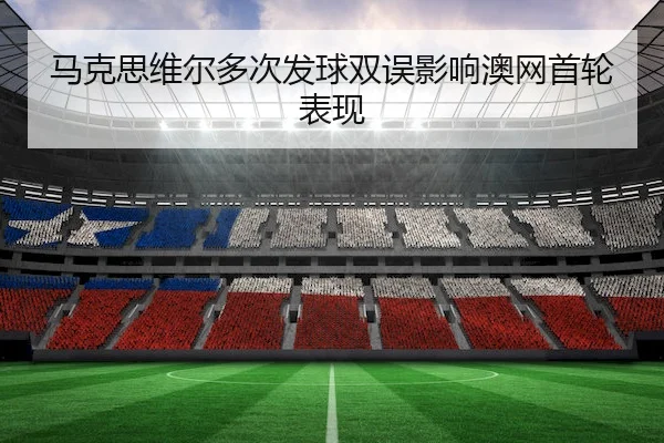 马克思维尔多次发球双误影响澳网首轮表现